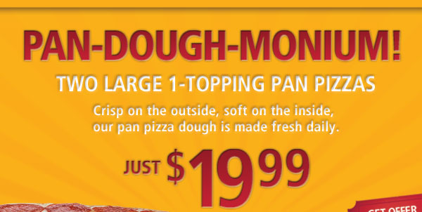 Pan-Dough-Monium! Two Large 1-Topping Pan Pizzas. Crisp on the outside, soft on the inside, our pan pizza dough is made fresh daily. Just $19.99